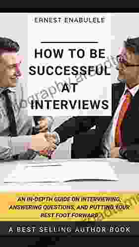 How To Be Successful At Interviews: An In Depth Guide On Interviewing Answering Questions And Putting Your Best Foot Forward