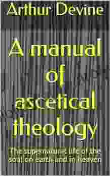 A Manual Of Ascetical Theology: The Supernatural Life Of The Soul On Earth And In Heaven